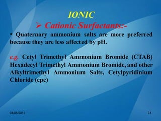 IONIC
 Cationic Surfactants:-
 Quaternary ammonium salts are more preferred
because they are less affected by pH.
e.g. Cetyl Trimethyl Ammonium Bromide (CTAB)
Hexadecyl Trimethyl Ammonium Bromide, and other
Alkyltrimethyl Ammonium Salts, Cetylpyridinium
Chloride (cpc)
04/05/2012 74
 