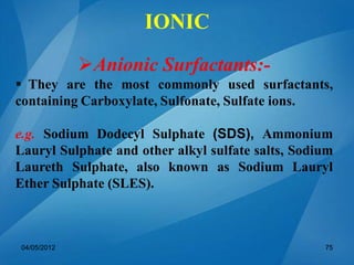 Anionic Surfactants:-
 They are the most commonly used surfactants,
containing Carboxylate, Sulfonate, Sulfate ions.
e.g. Sodium Dodecyl Sulphate (SDS), Ammonium
Lauryl Sulphate and other alkyl sulfate salts, Sodium
Laureth Sulphate, also known as Sodium Lauryl
Ether Sulphate (SLES).
04/05/2012 75
IONIC
 