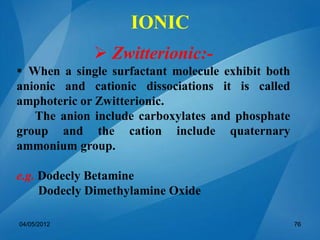  Zwitterionic:-
 When a single surfactant molecule exhibit both
anionic and cationic dissociations it is called
amphoteric or Zwitterionic.
The anion include carboxylates and phosphate
group and the cation include quaternary
ammonium group.
e.g. Dodecly Betamine
Dodecly Dimethylamine Oxide
04/05/2012 76
IONIC
 