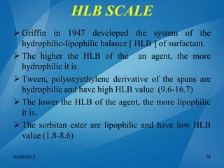 HLB SCALE
 Griffin in 1947 developed the system of the
hydrophilic-lipophilic balance [ HLB ] of surfactant.
 The higher the HLB of the an agent, the more
hydrophilic it is.
 Tween, polyoxyethylene derivative of the spans are
hydrophilic and have high HLB value (9.6-16.7)
 The lower the HLB of the agent, the more lipophilic
it is.
 The sorbitan ester are lipophilic and have low HLB
value (1.8-8.6)
04/05/2012 78
 
