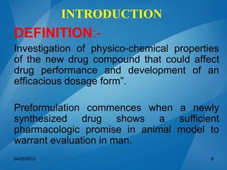 INTRODUCTION
DEFINITION:-
Investigation of physico-chemical properties
of the new drug compound that could affect
drug performance and development of an
efficacious dosage form”.
Preformulation commences when a newly
synthesized drug shows a sufficient
pharmacologic promise in animal model to
warrant evaluation in man.
04/05/2012 8
 