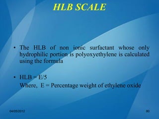 • The HLB of non ionic surfactant whose only
hydrophilic portion is polyoxyethylene is calculated
using the formula
• HLB = E/5
Where, E = Percentage weight of ethylene oxide
04/05/2012 80
HLB SCALE
 