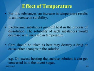 • For this substances, an increase in temperature results
in an increase in solubility.
• Exothermic substances give off heat in the process of
dissolution. The solubility of such substances would
decrease with increase in temperature.
• Care should be taken as heat may destroy a drug or
cause other changes in the solution.
e.g. On excess heating the sucrose solution it can get
converted in to the invert sugar.
04/05/2012 85
Effect of Temperature
 