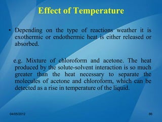 • Depending on the type of reactions weather it is
exothermic or endothermic heat is either released or
absorbed.
e.g. Mixture of chloroform and acetone. The heat
produced by the solute-solvent interaction is so much
greater than the heat necessary to separate the
molecules of acetone and chloroform, which can be
detected as a rise in temperature of the liquid.
04/05/2012 86
Effect of Temperature
 