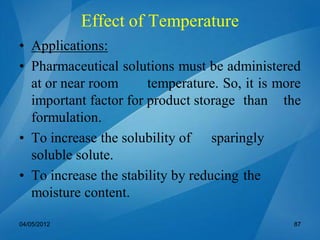 • Applications:
• Pharmaceutical solutions must be administered
at or near room temperature. So, it is more
important factor for product storage than the
formulation.
• To increase the solubility of sparingly
soluble solute.
• To increase the stability by reducing the
moisture content.
04/05/2012 87
Effect of Temperature
 
