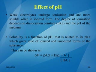 Effect of pH
• Weak electrolytes undergo ionization and are more
soluble when in ionized form. The degree of ionization
depends on dissociation constant (pKa) and the pH of the
medium.
• Solubility is a function of pH, that is related to its pKa
which gives ratio of ionized and unionized forms of the
substance.
This can be shown as:
pH = pKa + log [ A-
]
[ HA ]
04/05/2012 88
 