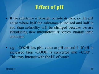 • If the substance is brought outside its pKa, i.e. the pH
value where half the substance is ionized and half is
not, than solubility will be changed because we are
introducing new intermolecular forces, mainly ionic
attraction.
• e.g. –COOH has pKa value at pH around 4. If pH is
increased then –COOH is converted into –COO-
.
This may interact with the H+
of water.
04/05/2012 89
Effect of pH
 