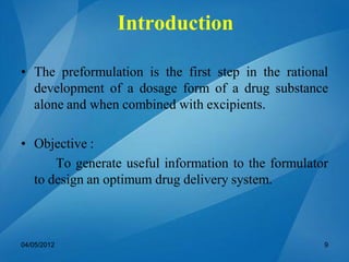 Introduction
• The preformulation is the first step in the rational
development of a dosage form of a drug substance
alone and when combined with excipients.
• Objective :
To generate useful information to the formulator
to design an optimum drug delivery system.
04/05/2012 9
 