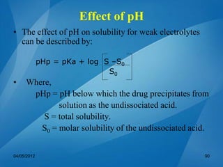 • The effect of pH on solubility for weak electrolytes
can be described by:
pHp = pKa + log S –S0
S0
• Where,
pHp = pH below which the drug precipitates from
solution as the undissociated acid.
S = total solubility.
S0 = molar solubility of the undissociated acid.
04/05/2012 90
Effect of pH
 