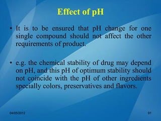 • It is to be ensured that pH change for one
single compound should not affect the other
requirements of product.
• e.g. the chemical stability of drug may depend
on pH, and this pH of optimum stability should
not coincide with the pH of other ingredients
specially colors, preservatives and flavors.
04/05/2012 91
Effect of pH
 