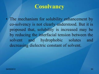 • The mechanism for solubility enhancement by
co-solvency is not clearly understood. But it is
proposed that, solubility is increased may be
by reducing the interfacial tension between the
solvent and hydrophobic solutes and
decreasing dielectric constant of solvent.
04/05/2012 93
Cosolvancy
 