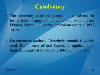 • The commonly used and acceptable co-solvents in
formulation of aqueous liquids for oral solutions are
Ethanol, Sorbitol, Glycerin, Several members of PEG
series.
• For parenteral products, Dimethylacetamide is widely
used. But in case of oral liquids its application is
limited, because of its objectionable odour and taste.
04/05/2012 94
Cosolvancy
 