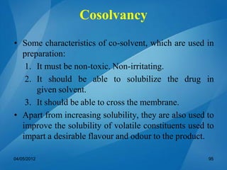 • Some characteristics of co-solvent, which are used in
preparation:
1. It must be non-toxic. Non-irritating.
2. It should be able to solubilize the drug in
given solvent.
3. It should be able to cross the membrane.
• Apart from increasing solubility, they are also used to
improve the solubility of volatile constituents used to
impart a desirable flavour and odour to the product.
04/05/2012 95
Cosolvancy
 
