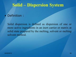 Solid – Dispersion System
• Definition :
Solid dispersion is defined as dispersion of one or
more active ingredients in an inert carrier or matrix at
solid state prepared by the melting, solvent or melting
solvent method.
04/05/2012 96
 