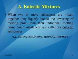 A. Eutectic Mixtures
• When two or more substances are mixed
together they liquefy due to the lowering of
melting point than their individual melting
point. Such substances are called as eutectic
substances.
e.g. paracetamol-urea, griseofulvin-urea
04/05/2012 98
 