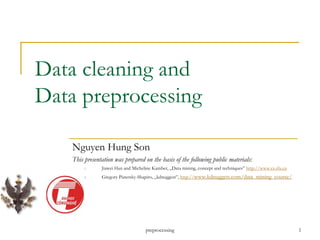 preprocessing 1
Data cleaning and
Data preprocessing
Nguyen Hung Son
This presentation was prepared on the basis of the following public materials:
1. Jiawei Han and Micheline Kamber, „Data mining, concept and techniques” http://www.cs.sfu.ca
2. Gregory Piatetsky-Shapiro, „kdnuggest”, http://www.kdnuggets.com/data_mining_course/
 