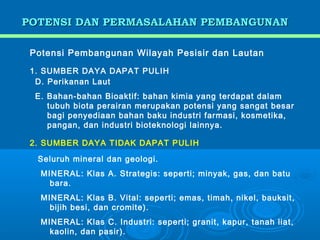 POTENSI DAN PERMASALAHAN PEMBANGUNAN

 Potensi Pembangunan Wilayah Pesisir dan Lautan

 1. SUMBER DAYA DAPAT PULIH
  D. Perikanan Laut
  E. Bahan-bahan Bioaktif: bahan kimia yang terdapat dalam
     tubuh biota perairan merupakan potensi yang sangat besar
     bagi penyediaan bahan baku industri farmasi, kosmetika,
     pangan, dan industri bioteknologi lainnya.

 2. SUMBER DAYA TIDAK DAPAT PULIH

  Seluruh mineral dan geologi.
   MINERAL: Klas A. Strategis: seperti; minyak, gas, dan batu
     bara.
   MINERAL: Klas B. Vital: seperti; emas, timah, nikel, bauksit,
     bijih besi, dan cromite).
   MINERAL: Klas C. Industri: seperti; granit, kapur, tanah liat,
     kaolin, dan pasir).
 