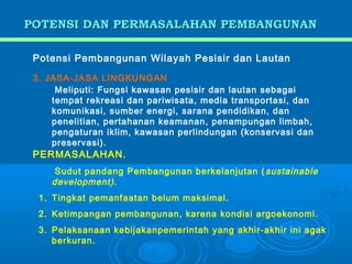 POTENSI DAN PERMASALAHAN PEMBANGUNAN

 Potensi Pembangunan Wilayah Pesisir dan Lautan

 3. JASA-JASA LINGKUNGAN
      Meliputi: Fungsi kawasan pesisir dan lautan sebagai
     tempat rekreasi dan pariwisata, media transportasi, dan
     komunikasi, sumber energi, sarana pendidikan, dan
     penelitian, pertahanan keamanan, penampungan limbah,
     pengaturan iklim, kawasan perlindungan (konservasi dan
     preservasi).
 PERMASALAHAN.
      Sudut pandang Pembangunan berkelanjutan ( sustainable
     development).
  1. Tingkat pemanfaatan belum maksimal.
  2. Ketimpangan pembangunan, karena kondisi argoekonomi.
  3. Pelaksanaan kebijakanpemerintah yang akhir-akhir ini agak
     berkuran.
 