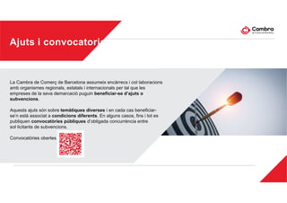 Ajuts i convocatories
La Cambra de Comerç de Barcelona assumeix encàrrecs i col·laboracions
amb organismes regionals, estatals i internacionals per tal que les
empreses de la seva demarcació puguin beneficiar-se d’ajuts o
subvencions.
Aquests ajuts són sobre temàtiques diverses i en cada cas beneficiar-
se’n està associat a condicions diferents. En alguns casos, fins i tot es
publiquen convocatòries públiques d’obligada concurrència entre
sol·licitants de subvencions.
Convocatòries obertes
 