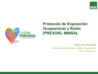 Protocolo de Exposición
Ocupacional a Ruido
(PREXOR)- MINSAL
José Luis Urnia M.
Gerencia de Seguridad y Salud Ocupacional
Mail: jurnia@achs.cl
 