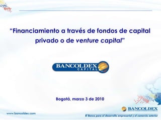 “Financiamiento a través de fondos de capital
        privado o de venture capital”




              Bogotá, marzo 3 de 2010
 