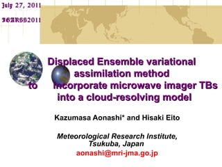 Kazumasa Aonashi* and Hisaki Eito Meteorological Research Institute, Tsukuba, Japan   [email_address] July 27, 2011  IGARSS2011 　 Displaced Ensemble variational  assimilation method  to 　 incorporate microwave imager TBs into a cloud-resolving model 