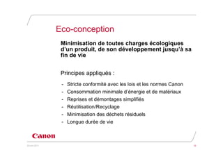 Eco-conception
                Minimisation de toutes charges écologiques
                d’un produit, de son développement jusqu’à sa
                fin de vie


                Principes appliqués :
                - Stricte conformité avec les lois et les normes Canon
                - Consommation minimale d’énergie et de matériaux
                - Reprises et démontages simplifiés
                - Réutilisation/Recyclage
                - Minimisation des déchets résiduels
                - Longue durée de vie



20 juin 2011                                                             10
 