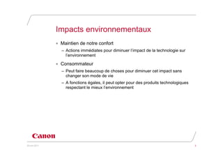 Impacts environnementaux
               • Maintien de notre confort
                 – Actions immédiates pour diminuer l’impact de la technologie sur
                   l’environnement

               • Consommateur
                 – Peut faire beaucoup de choses pour diminuer cet impact sans
                   changer son mode de vie
                 – A fonctions égales, il peut opter pour des produits technologiques
                   respectant le mieux l’environnement




20 juin 2011                                                                            3
 
