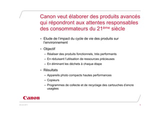 Canon veut élaborer des produits avancés
               qui répondront aux attentes responsables
               des consommateurs du 21ème siècle
               • Etude de l’impact du cycle de vie des produits sur
                 l’environnement
               • Objectif
                 – Réaliser des produits fonctionnels, très performants
                 – En réduisant l’utilisation de ressources précieuses
                 – En éliminant les déchets à chaque étape

               • Résultats
                 – Appareils photo compacts hautes performances
                 – Copieurs
                 – Programmes de collecte et de recyclage des cartouches d’encre
                   usagées




20 juin 2011                                                                       5
 
