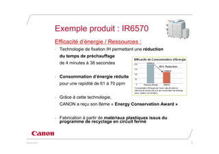 Exemple produit : IR6570
               Efficacité d’énergie / Ressources :
               - Technologie de fixation IH permettant une réduction
                 du temps de préchauffage
                 de 4 minutes à 38 secondes


               - Consommation d’énergie réduite
                 pour une rapidité de 61 à 70 ppm


               - Grâce à cette technologie,
                 CANON a reçu son 8ème « Energy Conservation Award »


               - Fabrication à partir de matériaux plastiques issus du
                 programme de recyclage en circuit fermé



20 juin 2011                                                             7
 