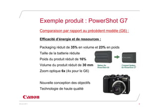 Exemple produit : PowerShot G7
               Comparaison par rapport au précédent modèle (G6) :

               Efficacité d’énergie et de ressources :

               Packaging réduit de 35% en volume et 23% en poids
               Taille de la batterie réduite
               Poids du produit réduit de 16%
               Volume du produit réduit de 30 mm
               Zoom optique 6x (4x pour le G6)


               Nouvelle conception des objectifs
               Technologie de haute qualité



20 juin 2011                                                        8
 