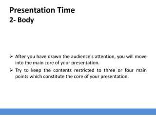 Presentation Time
2- Body
 After you have drawn the audience's attention, you will move
into the main core of your presentation.
 Try to keep the contents restricted to three or four main
points which constitute the core of your presentation.
 