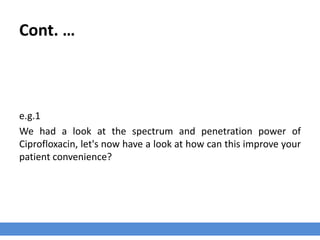 Cont. …
e.g.1
We had a look at the spectrum and penetration power of
Ciprofloxacin, let's now have a look at how can this improve your
patient convenience?
 