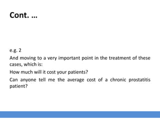 Cont. …
e.g. 2
And moving to a very important point in the treatment of these
cases, which is:
How much will it cost your patients?
Can anyone tell me the average cost of a chronic prostatitis
patient?
 