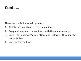 Cont. …
These two techniques help you to:-
1. Get the key points across to the audience.
2. Frequently remind the audience with the main message.
3. keep the audience's attention and interest through the
presentation.
4. keep an eye on time.
 