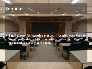 Seminar
 Small groups for recurring meetings, focusing each time on
some particular subject, in which everyone present is
requested to actively participate.
 