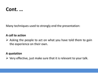 Cont. …
Many techniques used to strongly end the presentation:
A call to action
 Asking the people to act on what you have told them to gain
the experience on their own.
A quotation
 Very effective, just make sure that it is relevant to your talk.
 