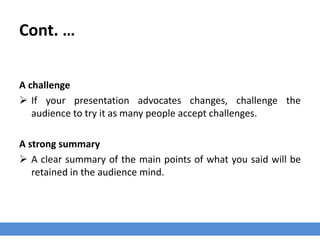 Cont. …
A challenge
 If your presentation advocates changes, challenge the
audience to try it as many people accept challenges.
A strong summary
 A clear summary of the main points of what you said will be
retained in the audience mind.
 