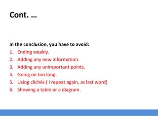 Cont. …
In the conclusion, you have to avoid:
1. Ending weakly.
2. Adding any new information.
3. Adding any unimportant points.
4. Going on too long.
5. Using clichés ( I repeat again, as last word)
6. Showing a table or a diagram.
 