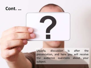 Cont. …
Usually, discussion is after the
presentation, and here you will receive
the audience questions about your
subject.
 