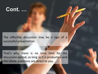 Cont. …
That’s why there is no time limit for the
discussion period, as long as it is productive and
the whole questions are direct to you.
The effective discussion may be a sign of a
successful presentation.
 