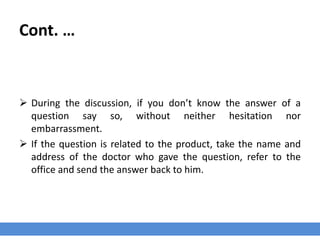 Cont. …
 During the discussion, if you don’t know the answer of a
question say so, without neither hesitation nor
embarrassment.
 If the question is related to the product, take the name and
address of the doctor who gave the question, refer to the
office and send the answer back to him.
 