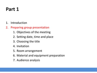 Part 1
1. Introduction
2. Preparing group presentation
1. Objectives of the meeting
2. Setting date, time and place
3. Choosing the title
4. Invitation
5. Room arrangement
6. Material and equipment preparation
7. Audience analysis
 