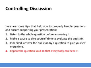 Controlling Discussion
Here are some tips that help you to properly handle questions
and ensure supporting your presentation:
1. Listen to the whole question before answering it.
2. Make a pause to give yourself time to evaluate the question.
3. If needed, answer the question by a question to give yourself
more time.
4. Repeat the question loud so that everybody can hear it.
 