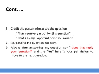Cont. …
5. Credit the person who asked the question
" Thank you very much for this question"
" That's a very important point you raised "
5. Respond to the question honestly.
6. Always after answering any question say " does that reply
your question?' and the "Yes" here is your permission to
move to the next question.
 
