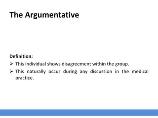 The Argumentative
Definition:
 This individual shows disagreement within the group.
 This naturally occur during any discussion in the medical
practice.
 