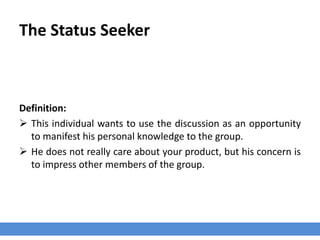 The Status Seeker
Definition:
 This individual wants to use the discussion as an opportunity
to manifest his personal knowledge to the group.
 He does not really care about your product, but his concern is
to impress other members of the group.
 