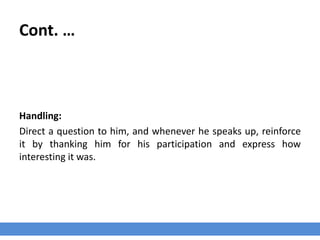 Cont. …
Handling:
Direct a question to him, and whenever he speaks up, reinforce
it by thanking him for his participation and express how
interesting it was.
 