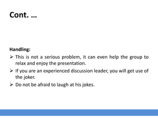 Cont. …
Handling:
 This is not a serious problem, it can even help the group to
relax and enjoy the presentation.
 If you are an experienced discussion leader, you will get use of
the joker.
 Do not be afraid to laugh at his jokes.
 