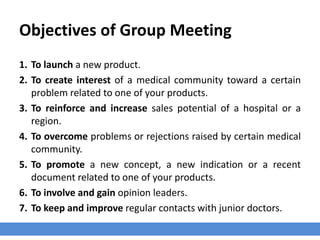 Objectives of Group Meeting
1. To launch a new product.
2. To create interest of a medical community toward a certain
problem related to one of your products.
3. To reinforce and increase sales potential of a hospital or a
region.
4. To overcome problems or rejections raised by certain medical
community.
5. To promote a new concept, a new indication or a recent
document related to one of your products.
6. To involve and gain opinion leaders.
7. To keep and improve regular contacts with junior doctors.
 